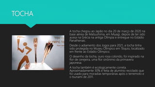 TOCHA
A tocha chegou ao Japão no dia 20 de março de 2020 na
base aérea de Matsushima, em Miyagi, depois de ter sido
acesa na Grécia na antiga Olímpia e entregue no Estádio
Panathenaic.
Desde o adiamento dos Jogos para 2021, a tocha tinha
sido protegida no Museu Olímpico em Tóquio, localizado
em frente ao Estádio Olímpico.
O desenho da tocha, ouro rosa colorido, foi inspirado na
flor de cerejeira, uma flor sinônimo da primavera
japonesa.
A tocha também é ecologicamente correta.
Aproximadamente 30% é feita de alumínio reciclado que
foi usado para moradias temporárias após o terremoto e
o tsunami de 2011.
 