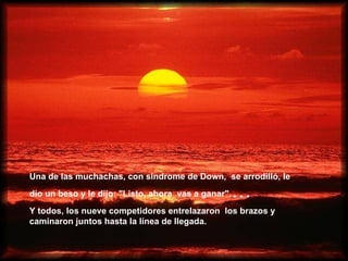 Una de las muchachas, con síndrome de Down,  se arrodilló, le dio un beso y le dijo: "Listo, ahora   vas a ganar". ... Y todos, los nueve competidores entrelazaron   los brazos y caminaron juntos hasta la línea de llegada.   
