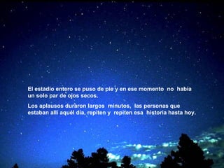 El estadio entero se puso de pie y en ese momento   no  había un solo par de ojos secos. Los aplausos duraron largos  minutos,  las personas que estaban allí aquél día, repiten y   repiten esa  historia hasta hoy.   
