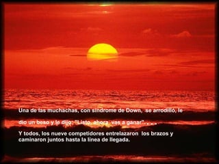 Una de las muchachas, con síndrome de Down,  se arrodilló, le dio un beso y le dijo: "Listo, ahora   vas a ganar". ... Y todos, los nueve competidores entrelazaron   los brazos y caminaron juntos hasta la línea de llegada.   