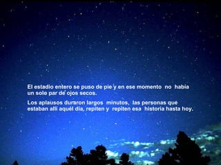 El estadio entero se puso de pie y en ese momento   no  había un solo par de ojos secos. Los aplausos duraron largos  minutos,  las personas que estaban allí aquél día, repiten y   repiten esa  historia hasta hoy.   