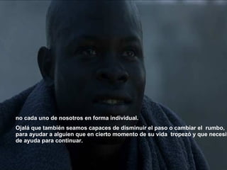 no cada uno de nosotros en forma individual. Ojalá que también seamos capaces de disminuir el paso o cambiar el  rumbo, para ayudar a alguien que en cierto momento de su vida   tropezó y que necesita de ayuda para continuar.   