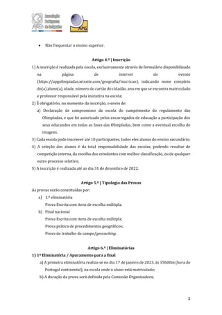 2
• Não frequentar o ensino superior.
Artigo 4.º | Inscrição
1) A inscrição é realizada pela escola, exclusivamente através de formulário disponibilizado
na página de internet do evento
(https://apgolimpiadas.wixsite.com/geografia/inscricao), indicando nome completo
do(a) aluno(a), idade, número do cartão do cidadão, ano em que se encontra matriculado
e professor responsável pela iniciativa na escola;
2) É obrigatório, no momento da inscrição, o envio de:
a) Declaração de compromisso da escola do cumprimento do regulamento das
Olimpíadas, e que foi autorizado pelos encarregados de educação a participação dos
seus educandos em todas as fases das Olimpíadas, bem como a eventual recolha de
imagens.
3) Cada escola pode inscrever até 10 participantes, todos eles alunos do ensino secundário;
4) A seleção dos alunos é da total responsabilidade das escolas, podendo resultar de
competição interna, da escolha dos estudantes com melhor classificação, ou de qualquer
outro processo seletivo;
5) A inscrição é realizada até ao dia 31 de dezembro de 2022.
Artigo 5.º | Tipologia das Provas
As provas serão constituídas por:
a) 1.ª eliminatória
Prova Escrita com itens de escolha múltipla.
b) Final nacional
Prova Escrita com itens de escolha múltipla;
Prova prática de procedimentos geográficos;
Prova de trabalho de campo/geocaching.
Artigo 6.º | Eliminatórias
1) 1ª Eliminatória / Apuramento para a final
a) A primeira eliminatória realiza-se no dia 17 de janeiro de 2023, às 15h00m (hora de
Portugal continental), na escola onde o aluno está matriculado;
b) A duração da prova será definida pela Comissão Organizadora;
 