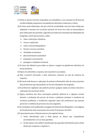 3
c) Todos os alunos inscritos respondem, em simultâneo, a um conjunto de 40 itens de
escolha múltipla, disponíveis em plataforma eletrónica criada para o efeito;
d) Os itens serão elaborados, não por nível de escolaridade, mas por tema. Ainda que
adaptado à estrutura do currículo nacional, ter-se-ão em conta os temas/tópicos
para elaboração das questões, sugeridos nas linhas de orientação das Olimpíadas da
Geografia a nível internacional, a saber:
• clima e alterações climáticas
• riscos e catástrofes
• relevo e bacias hidrográficas
• litoral e recursos marinhos
• atividades económicas
• desenvolvimento sustentável
• população e povoamento
• paisagem e cidadania territorial
e) Os itens são idênticos para todos os alunos e surgem na plataforma eletrónica de
forma aleatória;
f) Depois de submetida a resposta, não é possível a sua edição;
g) Não é possível retroceder a itens anteriores, inclusive no caso de ausência de
resposta;
h) No local onde decorre a aplicação da primeira eliminatória têm de estar presentes
dois professores que não poderão ser da área disciplinar de Geografia;
i) Os professores vigilantes não poderão prestar qualquer ajuda aos alunos durante a
realização dos exercícios online;
j) Alguns membros das duas associações poderão deslocar-se a algumas escolas
durante a realização das provas, de forma a poderem constatar a existência de
eventuais problemas e recolherem sugestões junto dos professores que possam
promover a melhoria do processo em anos seguintes;
k) Os resultados serão publicados na página de Internet das Olimpíadas e nas páginas
de Facebook das duas associações até ao dia 24 de janeiro de 2023.
l) O apuramento para a final processa-se da seguinte forma:
1. Serão selecionados para a final apenas os alunos que responderem
acertadamente a 21 ou mais questões;
2. Os dez alunos com melhor classificação são apurados diretamente para a final,
desde que cumpram o requisito 1;
 