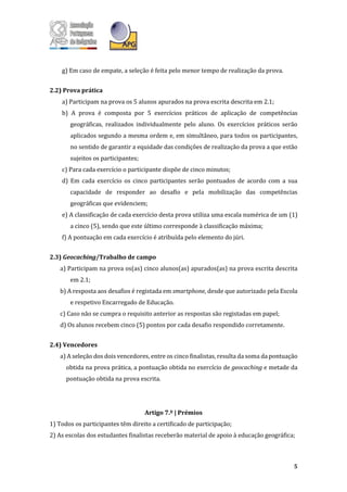 5
g) Em caso de empate, a seleção é feita pelo menor tempo de realização da prova.
2.2) Prova prática
a) Participam na prova os 5 alunos apurados na prova escrita descrita em 2.1;
b) A prova é composta por 5 exercícios práticos de aplicação de competências
geográficas, realizados individualmente pelo aluno. Os exercícios práticos serão
aplicados segundo a mesma ordem e, em simultâneo, para todos os participantes,
no sentido de garantir a equidade das condições de realização da prova a que estão
sujeitos os participantes;
c) Para cada exercício o participante dispõe de cinco minutos;
d) Em cada exercício os cinco participantes serão pontuados de acordo com a sua
capacidade de responder ao desafio e pela mobilização das competências
geográficas que evidenciem;
e) A classificação de cada exercício desta prova utiliza uma escala numérica de um (1)
a cinco (5), sendo que este último corresponde à classificação máxima;
f) A pontuação em cada exercício é atribuída pelo elemento do júri.
2.3) Geocaching/Trabalho de campo
a) Participam na prova os(as) cinco alunos(as) apurados(as) na prova escrita descrita
em 2.1;
b) A resposta aos desafios é registada em smartphone, desde que autorizado pela Escola
e respetivo Encarregado de Educação.
c) Caso não se cumpra o requisito anterior as respostas são registadas em papel;
d) Os alunos recebem cinco (5) pontos por cada desafio respondido corretamente.
2.4) Vencedores
a) A seleção dos dois vencedores, entre os cinco finalistas, resulta da soma da pontuação
obtida na prova prática, a pontuação obtida no exercício de geocaching e metade da
pontuação obtida na prova escrita.
Artigo 7.º | Prémios
1) Todos os participantes têm direito a certificado de participação;
2) As escolas dos estudantes finalistas receberão material de apoio à educação geográfica;
 