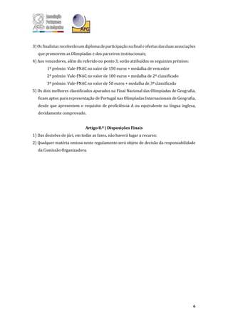 6
3) Os finalistas receberão um diploma de participação na final e ofertas das duas associações
que promovem as Olimpíadas e dos parceiros institucionais;
4) Aos vencedores, além do referido no ponto 3, serão atribuídos os seguintes prémios:
1º prémio: Vale-FNAC no valor de 150 euros + medalha de vencedor
2º prémio: Vale-FNAC no valor de 100 euros + medalha de 2º classificado
3º prémio: Vale-FNAC no valor de 50 euros + medalha de 3º classificado
5) Os dois melhores classificados apurados na Final Nacional das Olimpíadas de Geografia,
ficam aptos para representação de Portugal nas Olimpíadas Internacionais de Geografia,
desde que apresentem o requisito de proficiência A ou equivalente na língua inglesa,
devidamente comprovado.
Artigo 8.º | Disposições Finais
1) Das decisões do júri, em todas as fases, não haverá lugar a recurso;
2) Qualquer matéria omissa neste regulamento será objeto de decisão da responsabilidade
da Comissão Organizadora.
 