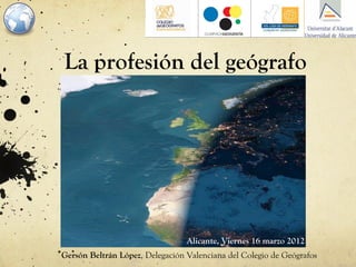 La profesión del geógrafo




                                 Alicante, Viernes 16 marzo 2012
Gersón Beltrán López, Delegación Valenciana del Colegio de Geógrafos
 