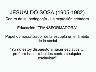 JESUALDO SOSA (1905-1982)
centro de su pedagogía - La expresión creadora
Educación “TRANSFORMADORA”
Papel democratizador de la escuela en el ámbito
de lo social
"Yo no estoy dispuesto a hacer esclavos …
prefiero hacer rebeldes contra cualquier
esclavitud"
 
