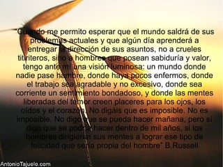 “Cuando me permito esperar que el mundo saldrá de sus
problemas actuales y que algún día aprenderá a
entregar la dirección de sus asuntos, no a crueles
titiriteros, sino a hombres que posean sabiduría y valor,
tengo ante mí una visión luminosa: un mundo donde
nadie pase hambre, donde haya pocos enfermos, donde
el trabajo sea agradable y no excesivo, donde sea
corriente un sentimiento bondadoso, y donde las mentes
liberadas del temor creen placeres para los ojos, los
oídos y el corazón. No digáis que es imposible. No es
imposible. No digo que se pueda hacer mañana, pero sí
digo que se podría hacer dentro de mil años, si los
hombres dirigieran sus mentes a lograr ese tipo de
felicidad que sería propia del hombre” B.Russell
 