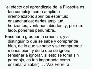 “el efecto del aprendizaje de la Filosofía es
tan complejo como amplio e
irremplazable: abrir los espíritus;
ensancharlos; darles amplitud,
horizontes, ventanas abiertas; y, por otro
lado, ponerles penumbra...
Enseñar a graduar la creencia, y a
distinguir lo que se sabe y comprende
bien, de lo que se sabe y se comprende
menos bien, y de lo que se ignora
(enseñar a ignorar, si esto se toma sin
paradoja, es tan importante como
enseñar a saber). . . Vaz Ferreira
 