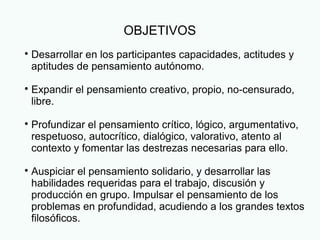 OBJETIVOS

Desarrollar en los participantes capacidades, actitudes y
aptitudes de pensamiento autónomo.

Expandir el pensamiento creativo, propio, no-censurado,
libre.

Profundizar el pensamiento crítico, lógico, argumentativo,
respetuoso, autocrítico, dialógico, valorativo, atento al
contexto y fomentar las destrezas necesarias para ello.

Auspiciar el pensamiento solidario, y desarrollar las
habilidades requeridas para el trabajo, discusión y
producción en grupo. Impulsar el pensamiento de los
problemas en profundidad, acudiendo a los grandes textos
filosóficos.
 