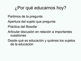 ¿Por qué educarnos hoy?
Partimos de la pregunta
Apertura del sujeto que pregunta
Práctica del filosofar
Articular discusión en relación a importantes
cuestiones
Desde qué es educación y quiénes los sujetos
de la educación
 