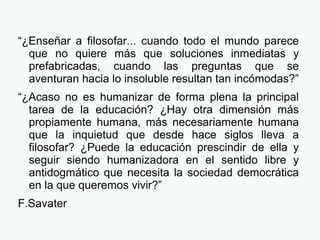 “¿Enseñar a filosofar... cuando todo el mundo parece
que no quiere más que soluciones inmediatas y
prefabricadas, cuando las preguntas que se
aventuran hacia lo insoluble resultan tan incómodas?”
“¿Acaso no es humanizar de forma plena la principal
tarea de la educación? ¿Hay otra dimensión más
propiamente humana, más necesariamente humana
que la inquietud que desde hace siglos lleva a
filosofar? ¿Puede la educación prescindir de ella y
seguir siendo humanizadora en el sentido libre y
antidogmático que necesita la sociedad democrática
en la que queremos vivir?”
F.Savater
 