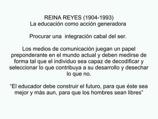 REINA REYES (1904-1993)
La educación como acción generadora
Procurar una integración cabal del ser.
Los medios de comunicación juegan un papel
preponderante en el mundo actual y deben medirse de
forma tal que el individuo sea capaz de decodificar y
seleccionar lo que contribuya a su desarrollo y desechar
lo que no.
“El educador debe construir el futuro, para que éste sea
mejor y más aun, para que los hombres sean libres”
 