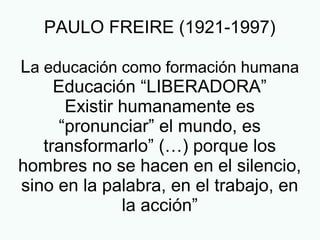 PAULO FREIRE (1921-1997)
La educación como formación humana
Educación “LIBERADORA”
Existir humanamente es
“pronunciar” el mundo, es
transformarlo” (…) porque los
hombres no se hacen en el silencio,
sino en la palabra, en el trabajo, en
la acción”
 