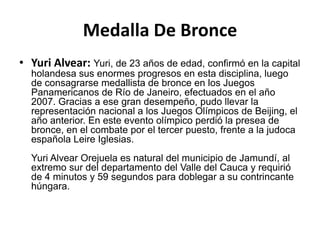 Medalla De Bronce
• Yuri Alvear: Yuri, de 23 años de edad, confirmó en la capital
  holandesa sus enormes progresos en esta disciplina, luego
  de consagrarse medallista de bronce en los Juegos
  Panamericanos de Río de Janeiro, efectuados en el año
  2007. Gracias a ese gran desempeño, pudo llevar la
  representación nacional a los Juegos Olímpicos de Beijing, el
  año anterior. En este evento olímpico perdió la presea de
  bronce, en el combate por el tercer puesto, frente a la judoca
  española Leire Iglesias.
  Yuri Alvear Orejuela es natural del municipio de Jamundí, al
  extremo sur del departamento del Valle del Cauca y requirió
  de 4 minutos y 59 segundos para doblegar a su contrincante
  húngara.
 