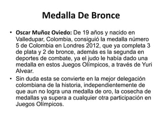 Medalla De Bronce
• Oscar Muñoz Oviedo: De 19 años y nacido en
  Valledupar, Colombia, consiguió la medalla número
  5 de Colombia en Londres 2012, que ya completa 3
  de plata y 2 de bronce, además es la segunda en
  deportes de combate, ya el judo le había dado una
  medalla en estos Juegos Olímpicos, a través de Yuri
  Alvear.
• Sin duda esta se convierte en la mejor delegación
  colombiana de la historia, independientemente de
  que aun no logra una medalla de oro, la cosecha de
  medallas ya supera a cualquier otra participación en
  Juegos Olímpicos.
 