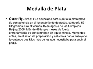 Medalla de Plata
• Óscar Figueroa: Fue anunciado para subir a la plataforma
  de competencia en el levantamiento de pesas, categoría 62
  kilogramos. Era el viernes 15 de agosto de los Olímpicos
  Beijing 2008. Más de 48 largos meses de fuerte
  entrenamiento se concentraban en aquel minuto. Momentos
  antes, en el salón de preparación y calistenia había ensayado
  levantando dos kilos más de los que necesitaba para subir al
  podio.
 