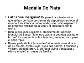 Medalla De Plata
• Catherine Ibarguen: Es parecida a tantas otras
  que se han contado de cientos de deportistas en todo el
  mundo. Una infancia pobre, el deporte como esperanza
  de progreso familiar en la vida y el encuentro con la
  gloria.
• Bien lo dijo José Sulaimán, presidente del Consejo
  Mundial de Boxeo: "Mientras exista la pobreza existirá el
  boxeo". La sentencia aplica también, en este caso, para
  el salto triple.
• Buena parte de la infancia de Catherine la vivió al lado
  de su abuela, Ayola Rivas, pues sus padres, Francisca y
  William, se separaron. Él se fue a vivir a Venezuela y
  ella se empleó en casas de familia.
 