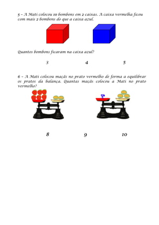 5 – A Mati colocou 10 bombons em 2 caixas. A caixa vermelha ficou
com mais 2 bombons do que a caixa azul.
Quantos bombons ficaram na caixa azul?
3 4 5
6 – A Mati colocou maçãs no prato vermelho de forma a equilibrar
os pratos da balança. Quantas maçãs colocou a Mati no prato
vermelho?
8 9 10
 