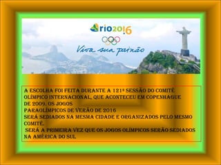 A escolha foi feita durante a 121ª Sessão do Comitê Olímpico Internacional, que aconteceu em Copenhaguede 2009. Os JogosParaolímpicos de Verão de 2016 será sediados na mesma cidade e organizados pelo mesmo comitê. Será a primeira vez que os Jogos Olímpicos serão sediados na América do Sul
