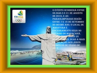O evento ocorrerá entre os dias 5 e 21 de agosto de 2016, e as Paraolimpíadas serão entre 7 e 18 de setembro do mesmo ano. O local de abertura e encerramento será No Estádio do Maracanã. Serão disputadas 28 modalidades, duas a mais em relação aos Jogos Olímpicos de Verão de 2012