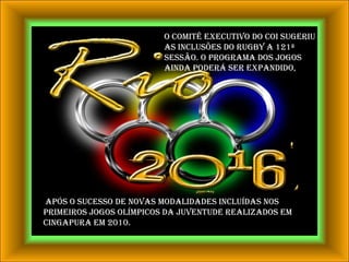 O Comitê Executivo do COI sugeriu as inclusões do rugby a 121ª Sessão. O programa dos Jogos ainda poderá ser expandido, após o sucesso de novas modalidades incluídas nos primeiros Jogos Olímpicos da Juventude realizados em Cingapura em 2010.