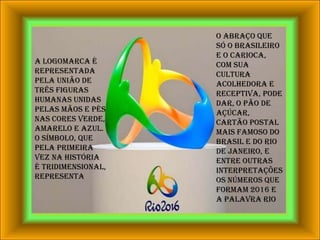 o abraço que só o brasileiro e o carioca, com sua cultura acolhedora e receptiva, pode dar, o Pão de Açúcar, cartão postal mais famoso do Brasil e do Rio de Janeiro, e entre outras interpretações os números que formam 2016 e a palavra RIOA logomarca é representada pela união de três figuras humanas unidas pelas mãos e pés nas cores verde, amarelo e azul. O símbolo, que pela primeira vez na história é tridimensional, representa 