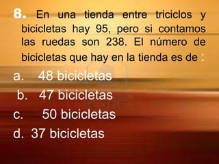 8. En una tienda entre triciclos y
 bicicletas hay 95, pero si contamos
 las ruedas son 238. El número de
 bicicletas que hay en la tienda es de :
a. 48 bicicletas
 b. 47 bicicletas
c. 50 bicicletas
d. 37 bicicletas
 