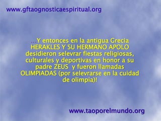 www.gftaognosticaespiritual.org…Y entonces en la antigua Grecia HERAKLES Y SU HERMANO APOLO desidieronselevrar fiestas religiosas, culturales y deportivas en honor a su padre ZEUS  y fueron llamadas OLIMPIADAS (por selevrarse en la cuidad de olimpia)! www.taoporelmundo.org