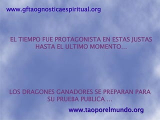 www.gftaognosticaespiritual.orgEL TIEMPO FUE PROTAGONISTA EN ESTAS JUSTAS HASTA EL ULTIMO MOMENTO…LOS DRAGONES GANADORES SE PREPARAN PARA SU PRUEBA PUBLICA …www.taoporelmundo.org