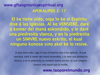www.gftaognosticaespiritual.orgAPOKALIPSIS 2: 17El ke tiene oído, oiga lo ke el Espíritu dise á las Iglesias. Al ke VENSIERE, daré á komer del maná eskondido, y le daré una piedresitavlanca, y en la piedresita un SIMVRE nuevo eskrito, el kual ninguno konose sino akelke lo resive.El que tiene oído, oiga lo que el Espíritu dice á las Iglesias. Al que venciere, daré á comer del maná escondido, y le daré una piedrecita blanca, y en la piedrecita un nombre nuevo escrito, el cual ninguno conoce sino aquel que lo recibe. www.taoporelmundo.org