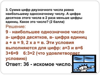 3. Сумма цифр двузначного числа равна наибольшему однозначному числу. А цифра десятков этого числа в 2 раза меньше цифры единиц. Какое это число? (2 балла) Решение: 9  -  наибольшее однозначное число а- цифра десятков, в- цифра единиц а + в = 9, 2 х а = в. Эти условия выполняются для цифр: а=3 и в=6  3+6=9  6:3=2 (что удовлетворяет условию)  Ответ: 36  - искомое число. Дано: Найти: 
