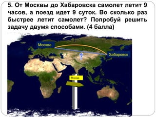 5. От Москвы до Хабаровска самолет летит 9 часов, а поезд идет 9 суток. Во сколько раз быстрее летит самолет? Попробуй решить задачу двумя способами. (4 балла) Москва Хабаровск Москва 