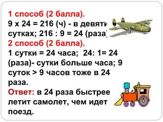 1 способ (2 балла).  9 х 24 = 216 (ч) - в девяти сутках; 216 : 9 = 24 (раза) 2 способ (2 балла). 1 сутки = 24 часа;  24: 1= 24 (раза)- сутки больше часа; 9 суток  > 9  часов тоже в 24 раза.   Ответ:  в 24 раза быстрее летит самолет, чем идет поезд. 