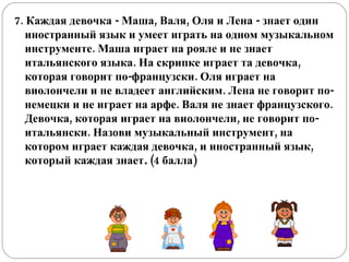 7. Каждая девочка - Маша, Валя, Оля и Лена - знает один иностранный язык и умеет играть на одном музыкальном инструменте. Маша играет на рояле и не знает итальянского языка. На скрипке играет та девочка, которая говорит по-французски. Оля играет на виолончели и не владеет английским. Лена не говорит по-немецки и не играет на арфе. Валя не знает французского. Девочка, которая играет на виолончели, не говорит по-итальянски. Назови музыкальный инструмент, на котором играет каждая девочка, и иностранный язык, который каждая знает .  (4 балла) 