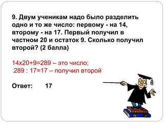 9. Двум ученикам надо было разделить одно и то же число: первому - на 14, второму - на 17. Первый получил в частном 20 и остаток 9. Сколько получил второй? (2 балла)    14х20+9=289 – это число; 289 : 17=17 – получил второй      Ответ:       17      