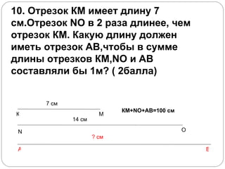 10. Отрезок КМ имеет длину 7 см.Отрезок NО в 2 раза длинее, чем отрезок КМ. Какую длину должен иметь отрезок АВ,чтобы в сумме длины отрезков КМ,NО и АВ составляли бы 1м? ( 2балла)          К М N O 7 см 14 см А В ? см КМ+ NO+AB =100 см 