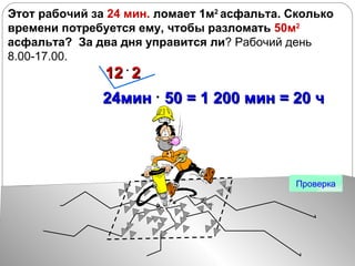 Этот рабочий за  24 мин.  ломает 1м 2  асфальта. Сколько времени потребуется ему, чтобы разломать  50м 2   асфальта?  За два дня управится ли ? Рабочий день 8.00-17.00.  Проверка 24мин  50 = 1 200 мин = 20 ч 12  2 
