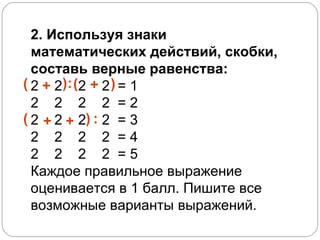 2. Используя знаки математических действий, скобки, составь верные равенства:   2  2  2  2  = 1 2  2  2  2  = 2 2  2  2  2  = 3 2  2  2  2  = 4 2  2  2  2  = 5  Каждое правильное выражение оценивается в 1 балл. Пишите все возможные варианты выражений. + ( ) : + ( ) + ( : + ) 