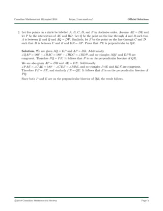 Canadian Mathematical Olympiad 2018 https://cmo.math.ca/ Oﬃcial Solutions
2. Let ﬁve points on a circle be labelled A, B, C, D, and E in clockwise order. Assume AE = DE and
let P be the intersection of AC and BD. Let Q be the point on the line through A and B such that
A is between B and Q and AQ = DP. Similarly, let R be the point on the line through C and D
such that D is between C and R and DR = AP. Prove that PE is perpendicular to QR.
Solution. We are given AQ = DP and AP = DR. Additionally
∠QAP = 180◦ − ∠BAC = 180◦ − ∠BDC = ∠RDP, and so triangles AQP and DPR are
congruent. Therefore PQ = PR. It follows that P is on the perpendicular bisector of QR.
We are also given AP = DR and AE = DE. Additionally
∠PAE = ∠CAE = 180◦ − ∠CDE = ∠RDE, and so triangles PAE and RDE are congruent.
Therefore PE = RE, and similarly PE = QE. It follows that E is on the perpendicular bisector of
PQ.
Since both P and E are on the perpendicular bisector of QR, the result follows.
c 2018 Canadian Mathematical Society Page 3
 