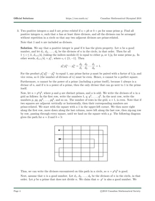 Oﬃcial Solutions https://cmo.math.ca/ Canadian Mathematical Olympiad 2018
3. Two positive integers a and b are prime-related if a = pb or b = pa for some prime p. Find all
positive integers n, such that n has at least three divisors, and all the divisors can be arranged
without repetition in a circle so that any two adjacent divisors are prime-related.
Note that 1 and n are included as divisors.
Solution. We say that a positive integer is good if it has the given property. Let n be a good
number, and let d1, d2, . . . , dk be the divisors of n in the circle, in that order. Then for all
1 ≤ i ≤ k, di+1/di (taking the indices modulo k) is equal to either pi or 1/pi for some prime pi. In
other words, di+1/di = p i
i , where i ∈ {1, −1}. Then
p 1
1 p 2
2 · · · p k
k =
d2
d1
·
d3
d2
· · ·
d1
dk
= 1.
For the product p 1
1 p 2
2 · · · p k
k to equal 1, any prime factor p must be paired with a factor of 1/p, and
vice versa, so k (the number of divisors of n) must be even. Hence, n cannot be a perfect square.
Furthermore, n cannot be the power of a prime (including a prime itself), because 1 always is a
divisor of n, and if n is a power of a prime, then the only divisor that can go next to 1 is the prime
itself.
Now, let n = paqb, where p and q are distinct primes, and a is odd. We write the divisors of n in a
grid as follows: In the ﬁrst row, write the numbers 1, q, q2, . . . , qb. In the next row, write the
numbers p, pq, pq2, . . . , pqb, and so on. The number of rows in the grid, a + 1, is even. Note that if
two squares are adjacent vertically or horizontally, then their corresponding numbers are
prime-related. We start with the square with a 1 in the upper-left corner. We then move right
along the ﬁrst row, move down along the last column, move left along the last row, then zig-zag row
by row, passing through every square, until we land on the square with a p. The following diagram
gives the path for a = 3 and b = 5:
Thus, we can write the divisors encountered on this path in a circle, so n = paqb is good.
Next, assume that n is a good number. Let d1, d2, . . . , dk be the divisors of n in the circle, in that
order. Let p be a prime that does not divide n. We claim that n · pe is also a good number. We
Page 4 c 2018 Canadian Mathematical Society
 
