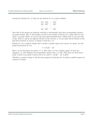 Canadian Mathematical Olympiad 2018 https://cmo.math.ca/ Oﬃcial Solutions
arrange the divisors of n · pe that are not divisors of n in a grid as follows:
d1p d1p2 · · · d1pe
d2p d2p2 · · · d2pe
...
...
...
...
dkp dkp2 · · · dkpe
Note that if two squares are adjacent vertically or horizontally, then their corresponding numbers
are prime-related. Also, k (the number of rows) is the number of factors of n, which must be even
(since n is good). Hence, we can use the same path described above, which starts at d1p and ends
at d2p. Since d1 and d2 are adjacent divisors in the circle for n, we can insert all the divisors in the
grid above between d1 and d2, to obtain a circle for n · pe.
Finally, let n be a positive integer that is neither a perfect square nor a power of a prime. Let the
prime factorization of n be
n = pe1
1 pe2
2 · · · pet
t .
Since n is not the power of a prime, t ≥ 2. Also, since n is not a perfect square, at least one
exponent ei is odd. Without loss of generality, assume that e1 is odd. Then from our work above,
pe1
1 pe2
2 is good, so pe1
1 pe2
2 pe3
3 is good, and so on, until n = pe1
1 pe2
2 · · · pet
t is good.
Therefore, a positive integer n has the given property if and only if it is neither a perfect square nor
a power of a prime.
c 2018 Canadian Mathematical Society Page 5
 