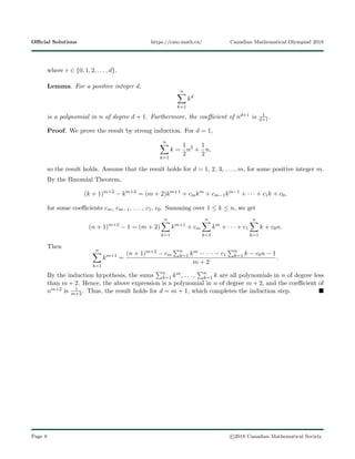 Oﬃcial Solutions https://cmo.math.ca/ Canadian Mathematical Olympiad 2018
where r ∈ {0, 1, 2, . . . , d}.
Lemma. For a positive integer d,
n
k=1
kd
is a polynomial in n of degree d + 1. Furthermore, the coeﬃcient of nd+1 is 1
d+1.
Proof. We prove the result by strong induction. For d = 1,
n
k=1
k =
1
2
n2
+
1
2
n,
so the result holds. Assume that the result holds for d = 1, 2, 3, . . . , m, for some positive integer m.
By the Binomial Theorem,
(k + 1)m+2
− km+2
= (m + 2)km+1
+ cmkm
+ cm−1km−1
+ · · · + c1k + c0,
for some coeﬃcients cm, cm−1, . . . , c1, c0. Summing over 1 ≤ k ≤ n, we get
(n + 1)m+2
− 1 = (m + 2)
n
k=1
km+1
+ cm
n
k=1
km
+ · · · + c1
n
k=1
k + c0n.
Then
n
k=1
km+1
=
(n + 1)m+2 − cm
n
k=1 km − · · · − c1
n
k=1 k − c0n − 1
m + 2
.
By the induction hypothesis, the sums n
k=1 km, . . . , n
k=1 k are all polynomials in n of degree less
than m + 2. Hence, the above expression is a polynomial in n of degree m + 2, and the coeﬃcient of
nm+2 is 1
m+2. Thus, the result holds for d = m + 1, which completes the induction step.
Page 8 c 2018 Canadian Mathematical Society
 