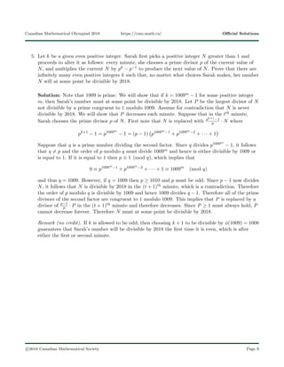 Canadian Mathematical Olympiad 2018 https://cmo.math.ca/ Oﬃcial Solutions
5. Let k be a given even positive integer. Sarah ﬁrst picks a positive integer N greater than 1 and
proceeds to alter it as follows: every minute, she chooses a prime divisor p of the current value of
N, and multiplies the current N by pk − p−1 to produce the next value of N. Prove that there are
inﬁnitely many even positive integers k such that, no matter what choices Sarah makes, her number
N will at some point be divisible by 2018.
Solution: Note that 1009 is prime. We will show that if k = 1009m − 1 for some positive integer
m, then Sarah’s number must at some point be divisible by 2018. Let P be the largest divisor of N
not divisible by a prime congruent to 1 modulo 1009. Assume for contradiction that N is never
divisible by 2018. We will show that P decreases each minute. Suppose that in the tth minute,
Sarah chooses the prime divisor p of N. First note that N is replaced with pk+1−1
p · N where
pk+1
− 1 = p1009m
− 1 = (p − 1) p1009m−1
+ p1009m−2
+ · · · + 1
Suppose that q is a prime number dividing the second factor. Since q divides p1009m
− 1, it follows
that q = p and the order of p modulo q must divide 1009m and hence is either divisible by 1009 or
is equal to 1. If it is equal to 1 then p ≡ 1 (mod q), which implies that
0 ≡ p1009m−1
+ p1009m−2
+ · · · + 1 ≡ 1009m
(mod q)
and thus q = 1009. However, if q = 1009 then p ≥ 1010 and p must be odd. Since p − 1 now divides
N, it follows that N is divisible by 2018 in the (t + 1)th minute, which is a contradiction. Therefore
the order of p modulo q is divisible by 1009 and hence 1009 divides q − 1. Therefore all of the prime
divisors of the second factor are congruent to 1 modulo 1009. This implies that P is replaced by a
divisor of p−1
p · P in the (t + 1)th minute and therefore decreases. Since P ≥ 1 must always hold, P
cannot decrease forever. Therefore N must at some point be divisible by 2018.
Remark (no credit). If k is allowed to be odd, then choosing k + 1 to be divisible by φ(1009) = 1008
guarantees that Sarah’s number will be divisible by 2018 the ﬁrst time it is even, which is after
either the ﬁrst or second minute.
c 2018 Canadian Mathematical Society Page 9
 