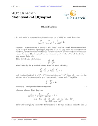 CMO 2017 https://cms.math.ca/Competitions/CMO/ Oﬃcial Solutions
2017 Canadian
Mathematical Olympiad
Oﬃcial Solutions
1. Let a, b, and c be non-negative real numbers, no two of which are equal. Prove that
a2
(b − c)2
+
b2
(c − a)2
+
c2
(a − b)2
> 2.
Solution: The left-hand side is symmetric with respect to a, b, c. Hence, we may assume that
a > b > c ≥ 0. Note that replacing (a, b, c) with (a − c, b − c, 0) lowers the value of the left-
hand side, since the numerators of each of the fractions would decrease and the denominators
remain the same. Therefore, to obtain the minimum possible value of the left-hand side, we
may assume that c = 0.
Then the left-hand side becomes
a2
b2
+
b2
a2
,
which yields, by the Arithmetic Mean - Geometric Mean Inequality,
a2
b2
+
b2
a2
≥ 2
a2
b2
·
b2
a2
= 2,
with equality if and only if a2/b2 = b2/a2, or equivalently, a4 = b4. Since a, b ≥ 0, a = b. But
since no two of a, b, c are equal, a = b. Hence, equality cannot hold. This yields
a2
b2
+
b2
a2
> 2.
Ultimately, this implies the desired inequality.
Alternate solution: First, show that
a2
(b − c)2
+
b2
(c − a)2
+
c2
(a − b)2
− 2 =
[a(a − b)(a − c) + b(b − a)(b − c) + c(c − a)(c − b)]2
[(a − b)(b − c)(c − a)]2
.
Then Schur’s Inequality tells us that the numerator of the right-hand side cannot be zero.
c 2017 Canadian Mathematical Society Page 1/ 5
 