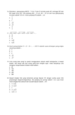 16. Diketahui jajargenjang ABCD. T i t i k P dan Q terletak pada AC sehingga DP dan
BQ tegak lurus AC. Jika panjang AD = 13 cm, AC = 25 cm dan luas jajargenjang
tersebut adalah 125 cm2, maka panjang PQ adalah ... cm
a.

1
2

b. 1
c.

2
3

d.
e.

4
3

54 + 14 5 + 12 − 2 35 + 32 − 10 7 = ...

17.

a. 10
b. 11
c. 12
d.
e.

5 6
6 6

18. Hasil penju mlahan 1! + 2' + 3! + ... + 2 0 1 1 ! adalah suatu bilangan yang angka
satuannya adalah ...
a. 3
b. 4
c. 5
d.
e.

6
7

19. Lima orang akan pergi ke pantai menggunakan sebuah mobil berkapasitas 6 tempat
duduk. Jika hanya ada dua orang yang bisa menjadi sopir. maka banyaknya cara
mengatur tempat duduk di dalam mobil adalah ...
a. 60
b. 120
c. 180
d. 240
e. 280
20. Sebuah bingkai foto yang berbentuk persegi diputar 45o dengan sumbu putar titik
perpotongan diagonal-diagonalnya. Jika panjang sisi persegi adalah 1 cm. Luas irisan
antara bingkai foto sebelum dan sesudah diputar adalah ... cm2.
a. 1+ 2 2
b. 2 + 2 2
c. 1
d. 2 − 2 2
e.

2 2 −2

 