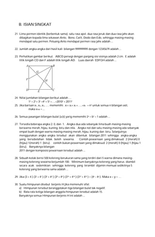 B. ISIAN SINGKAT
21. Lima permen identik (berbentuk sama). satu rasa apel. dua rasa jeruk dan dua rasa jahe akan
dibagikan kepada lima sekawan Anto, Bono, Carli, Dodo dan Edo, sehingga masing-masing
mendapat satu permen. Peluang Anto mendapat permen rasa jahe adalah ...
22. Jumlah angka-angka dari hasil kali bilangan 999999999 dengan 12345679 adalah ...
23. Perhatikan gambar berikut. ABCD persegi dengan panjang sisi sisinya adalah 2 cm. E adalah
titik tengah CD dan F adalah titik tengah AD. Luas daerah EDFGH adalah ...

A

B
G

F

D

H

E

C

24. Nilai jumlahan bilangan berikut adalah …
12 – 22 + 32 –42 + 52 –….–20102 + 20112
25. Jika barisan x1, x2, x3, …. mememihi . x1+ x2+ x3 +…..+xn = n3 untuk semua n bilangan asli,
maka x100 = ...
26. Semua pasangan bilangan bulat (a,b) yarig mememihi 2a = b2 – 1 adalah ...
27. Tersedia beberapa angka 2. 0, dan 1. Angka dua ada sebanyak lima buah masing-masing
berwarna merah, hijau, kuning, biru dan nila. Angka nol dan satu masing-masing ada sebanyak
empat buah dengan warna masing-masing merah, hijau, kuning dan biru. Selanjutnya
menggunakan angka -angka tersebut akan dibentuk bilangan 2011 sehingga angka-angka
yang bersebelahan tidak boleh sewarna.
Contoh pewarnaan yang dimaksud: 2 (merah) 0
(hijau) 1(merah) 1 (biru). contoh bukan pewarnaan yang dimaksud: 2 (merah) 0 (hijau) 1 (hijau 1
(biru). Banyaknya bilangan
2011 dengan komposisi pewarnaan tersebut adalah ...
28. Sebuah kotak berisi 500 kelereng berukuran sama yang terdiri dari 5 warna dimana masingmasing kelereng sewarna berjumlah 100. Minimum banyaknya kelereng yang harus diambil
secara acak sedemikian sehingga kelereng yang terambil dijamin memuat sedikitnya 5
kelereng yang berwarna sama adalah ...
29. Jika (3 + 4 ) (32 + 42 ) (34 + 44 ) (38 + 48 ) (316 + 416 ) (332 + 432 ) = (4x - 4y ). Maka x – y = …
30. Suatu himpunan disebut berjenis H jika memenuhi sifat:
a) Himpunan tersebut beranggotakan tiga bilangan bulat tak negatif.
b) Rata-rata ketiga bilangan anggota himpunan tersebut adalah 15.
Banyaknya semua Himpunan berjenis H ini adalah ...

 