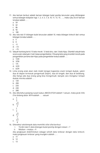 11. Jika barisan berikut adalah barisan bilangan bulat positip berurutan yang dihilangkan
semua bilangan kelipatan tiga: 1, 2, 4, 5, 7, 8, 10, 11, 13, 14, …., maka suku ke-67 barisan
tersebut adalah … .
a. 59
b. 62
c. 86
d. 92
e. 100
12. Jika rata-rata 51 bilangan bulat berurutan adalah 10, maka bilangan terkecil dari semua
bilangan tersebut adalah … .
a. 5
b. 0
c. –5
d. –13
e. –15
13. Sebuah kantong berisi 15 bola merah, 12 bola biru, dan 3 bola hijau. Diambil sebuah bola
secara acak sebanyak 2 kali tanpa pengembalian. Peluang bola yang terambil merah pada
pengambilan pertama dan hijau pada pengambilan kedua adalah … .
a. 1/20
b. 3/58
c. 1/5
d. 3/29
e. 6/29
14. Lima orang anak akan naik mobil dengan kapasitas enam tempat duduk, yakni
dua di depan termasuk pengemudi (Sopir), dua di tengah, dan dua di belakang.
Jika hanya ada dua orang yang bisa mengemudi, banyak cara mengatur tempat
duduk mereka adalah … .
a. 120
b. 200
c. 220
d. 240
e. 280
15. Jika diketahui panjang rusuk kubus ABCD.EFGH adalah 1 satuan, maka jarak titik
E ke bidang datar AFH adalah … . satuan
a.

1
2

2
2
1
c.
3
3
d.
3
3
e.
4
b.

16. Diketahui sekelompok data memiliki sifat-sifat berikut:
i.
Terdiri dari 5 data bilangan bulat positip dengan rataan = 7
ii.
Median = modus = 9
Jika jangkauan didefinisikan sebagai selisih data terbesar dengan data terkecil,
maka jangkauan terbesar yang mungkin adalah … .
a. 11
b. 12
c. 13

 