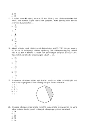 d. 14
e. 15
17. Di dalam suatu keranjang terdapat 12 apel Malang, dua diantaranya diketahui
busuk. Jika diambil 3 apel secara acak (random), maka peluang tepat satu di
antaranya busuk adalah … .
a.
b.
c.
d.
e.

9
22
5
11
4
11
9
44
5
22

18. Sebuah silinder tegak diletakkan di dalam kubus ABCD.EFGH dengan panjang
sisi kubus 2m. Selanjutnya silinder dipancung oleh bidang miring yang melalui
titik A, B, dan T dimana T adalah titik perpotongan diagonal bidang CDHG.
Volume terbesar silinder terpancung ini adalah … m3 .

3
2
4
b.
3
5
c.
4
5
d.
3
7
e.
5
a.

19. Jika gambar di bawah adalah segi delapan beraturan, maka perbandingan luas
antara daerah yang diarsir dan luas segi delapan beraturan adalah … .
a. 1 : 3
b. 1 : 4
c. 2 : 5
d. 3 : 8
e. 3 : 7

20. Beberapa bilangan empat angka memiliki angka-angka penyusun tak nol yang
saling berbeda dan berjumlah 10. Banyak bilangan yang dimaksud adalah … .
a. 24
b. 22
c. 20
d. 18
e. 16

 